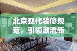 北京现代装修规范,引领潮流新风尚,打造品质生活空间