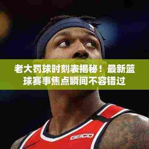 老大罚球时刻表揭秘!最新篮球赛事焦点瞬间不容错过