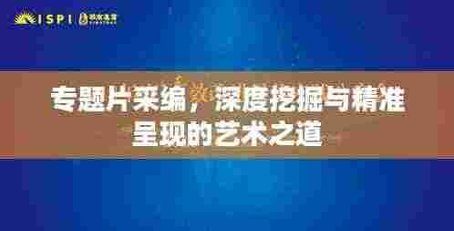 专题片采编,深度挖掘与精准呈现的艺术之道