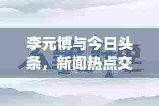 李元博与今日头条，新闻热点交汇处的独特视角