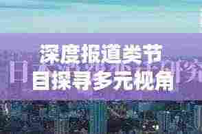 深度报道类节目探寻多元视角，带你领略真实世界的深度洞察