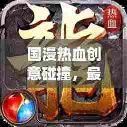 国漫热血创意碰撞，最新热榜震撼来袭！