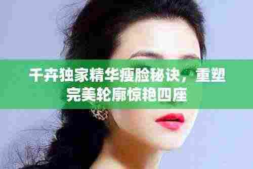 千卉独家精华瘦脸秘诀,重塑完美轮廓惊艳四座