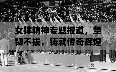 女排精神专题报道,坚韧不拔,铸就传奇辉煌