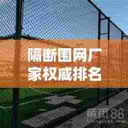 隔断围网厂家权威排名榜更新,行业热门品牌一网打尽