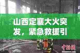 山西定襄大火突发,紧急救援引发社会广泛关注