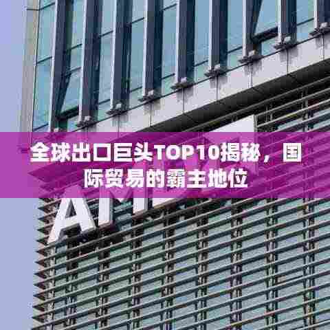 全球出口巨头TOP10揭秘，国际贸易的霸主地位